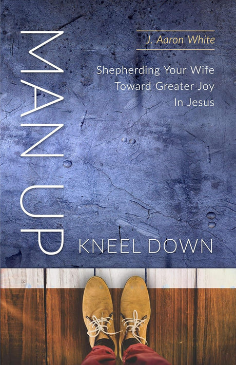 Man Up, Kneel Down: Shepherding Your Wife Toward Greater Joy In Jesus - White, Aaron J.  - 9781633421868