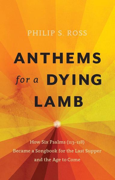 Anthems for a Dying Lamb: How Six Psalms (113-118) Became a Songbook for the Last Supper and the Age to Come Ross, Philip S. cover image